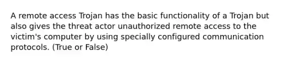 A remote access Trojan has the basic functionality of a Trojan but also gives the threat actor unauthorized remote access to the victim's computer by using specially configured communication protocols. (True or False)