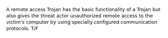 A remote access Trojan has the basic functionality of a Trojan but also gives the threat actor unauthorized remote access to the victim's computer by using specially configured communication protocols. T/F