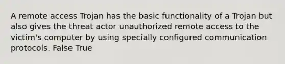 A remote access Trojan has the basic functionality of a Trojan but also gives the threat actor unauthorized remote access to the victim's computer by using specially configured communication protocols. False True