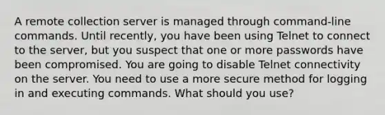 A remote collection server is managed through command-line commands. Until recently, you have been using Telnet to connect to the server, but you suspect that one or more passwords have been compromised. You are going to disable Telnet connectivity on the server. You need to use a more secure method for logging in and executing commands. What should you use?