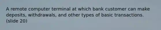 A remote computer terminal at which bank customer can make deposits, withdrawals, and other types of basic transactions. (slide 20)