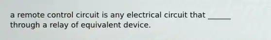 a remote control circuit is any electrical circuit that ______ through a relay of equivalent device.