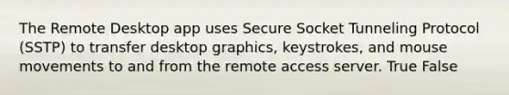 The Remote Desktop app uses Secure Socket Tunneling Protocol (SSTP) to transfer desktop graphics, keystrokes, and mouse movements to and from the remote access server. True False