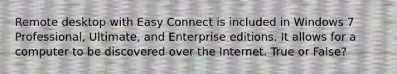 Remote desktop with Easy Connect is included in Windows 7 Professional, Ultimate, and Enterprise editions. It allows for a computer to be discovered over the Internet. True or False?