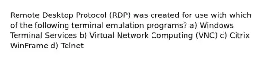 Remote Desktop Protocol (RDP) was created for use with which of the following terminal emulation programs? a) Windows Terminal Services b) Virtual Network Computing (VNC) c) Citrix WinFrame d) Telnet