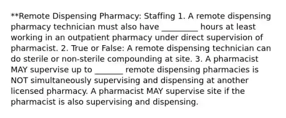 **Remote Dispensing Pharmacy: Staffing 1. A remote dispensing pharmacy technician must also have _________ hours at least working in an outpatient pharmacy under direct supervision of pharmacist. 2. True or False: A remote dispensing technician can do sterile or non-sterile compounding at site. 3. A pharmacist MAY supervise up to _______ remote dispensing pharmacies is NOT simultaneously supervising and dispensing at another licensed pharmacy. A pharmacist MAY supervise site if the pharmacist is also supervising and dispensing.