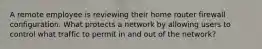 A remote employee is reviewing their home router firewall configuration. What protects a network by allowing users to control what traffic to permit in and out of the network?