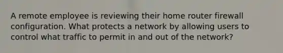 A remote employee is reviewing their home router firewall configuration. What protects a network by allowing users to control what traffic to permit in and out of the network?