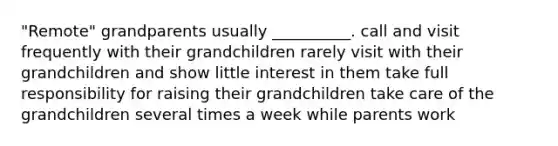 "Remote" grandparents usually __________. call and visit frequently with their grandchildren rarely visit with their grandchildren and show little interest in them take full responsibility for raising their grandchildren take care of the grandchildren several times a week while parents work