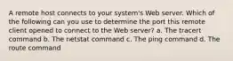 A remote host connects to your system's Web server. Which of the following can you use to determine the port this remote client opened to connect to the Web server? a. The tracert command b. The netstat command c. The ping command d. The route command