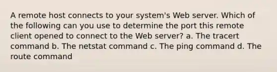 A remote host connects to your system's Web server. Which of the following can you use to determine the port this remote client opened to connect to the Web server? a. The tracert command b. The netstat command c. The ping command d. The route command