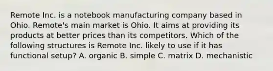 Remote Inc. is a notebook manufacturing company based in Ohio. Remote's main market is Ohio. It aims at providing its products at better prices than its competitors. Which of the following structures is Remote Inc. likely to use if it has functional setup? A. organic B. simple C. matrix D. mechanistic