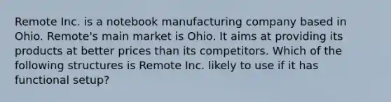 Remote Inc. is a notebook manufacturing company based in Ohio. Remote's main market is Ohio. It aims at providing its products at better prices than its competitors. Which of the following structures is Remote Inc. likely to use if it has functional setup?