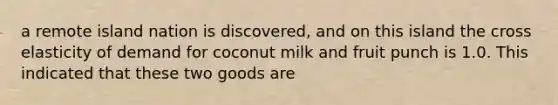 a remote island nation is discovered, and on this island the cross elasticity of demand for coconut milk and fruit punch is 1.0. This indicated that these two goods are