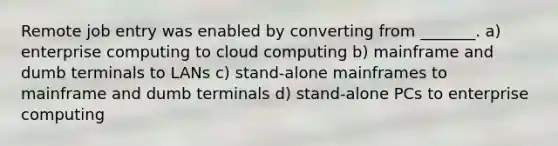 Remote job entry was enabled by converting from _______. a) enterprise computing to cloud computing b) mainframe and dumb terminals to LANs c) stand-alone mainframes to mainframe and dumb terminals d) stand-alone PCs to enterprise computing