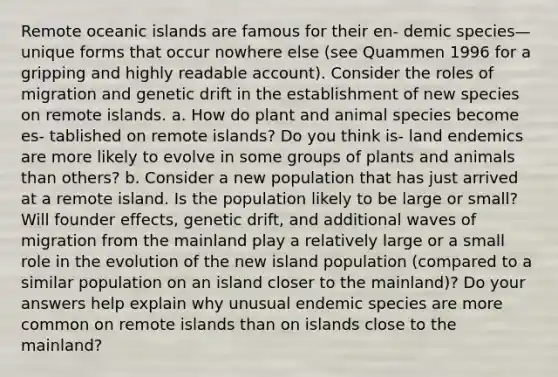 Remote oceanic islands are famous for their en- demic species—unique forms that occur nowhere else (see Quammen 1996 for a gripping and highly readable account). Consider the roles of migration and genetic drift in the establishment of new species on remote islands. a. How do plant and animal species become es- tablished on remote islands? Do you think is- land endemics are more likely to evolve in some groups of plants and animals than others? b. Consider a new population that has just arrived at a remote island. Is the population likely to be large or small? Will founder effects, genetic drift, and additional waves of migration from the mainland play a relatively large or a small role in the evolution of the new island population (compared to a similar population on an island closer to the mainland)? Do your answers help explain why unusual endemic species are more common on remote islands than on islands close to the mainland?