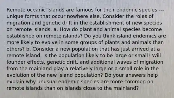 Remote oceanic islands are famous for their endemic species --- unique forms that occur nowhere else. Consider the roles of migration and genetic drift in the establishment of new species on remote islands. a. How do plant and animal species become established on remote islands? Do you think island endemics are more likely to evolve in some groups of plants and animals than others? b. Consider a new population that has just arrived at a remote island. Is the population likely to be large or small? Will founder effects, genetic drift, and additional waves of migration from the mainland play a relatively large or a small role in the evolution of the new island population? Do your answers help explain why unusual endemic species are more common on remote islands than on islands close to the mainland?