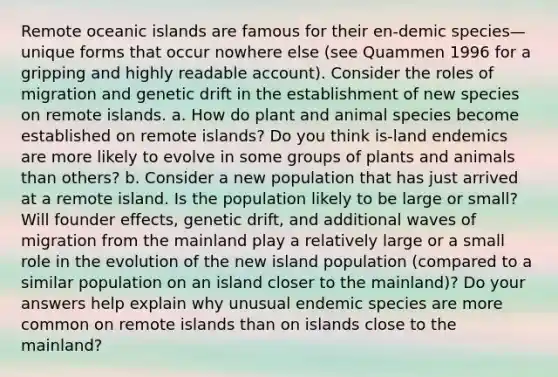 Remote oceanic islands are famous for their en-demic species—unique forms that occur nowhere else (see Quammen 1996 for a gripping and highly readable account). Consider the roles of migration and genetic drift in the establishment of new species on remote islands. a. How do plant and animal species become established on remote islands? Do you think is-land endemics are more likely to evolve in some groups of plants and animals than others? b. Consider a new population that has just arrived at a remote island. Is the population likely to be large or small? Will founder effects, genetic drift, and additional waves of migration from the mainland play a relatively large or a small role in the evolution of the new island population (compared to a similar population on an island closer to the mainland)? Do your answers help explain why unusual endemic species are more common on remote islands than on islands close to the mainland?