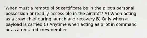 When must a remote pilot certificate be in the pilot's personal possession or readily accessible in the aircraft? A) When acting as a crew chief during launch and recovery B) Only when a payload is carried C) Anytime when acting as pilot in command or as a required crewmember