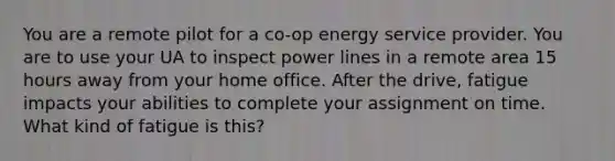 You are a remote pilot for a co-op energy service provider. You are to use your UA to inspect power lines in a remote area 15 hours away from your home office. After the drive, fatigue impacts your abilities to complete your assignment on time. What kind of fatigue is this?