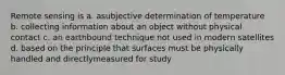 Remote sensing is a. asubjective determination of temperature b. collecting information about an object without physical contact c. an earthbound technique not used in modern satellites d. based on the principle that surfaces must be physically handled and directlymeasured for study