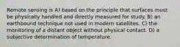 Remote sensing is A) based on the principle that surfaces must be physically handled and directly measured for study. B) an earthbound technique not used in modern satellites. C) the monitoring of a distant object without physical contact. D) a subjective determination of temperature.