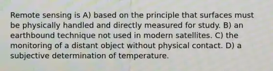 Remote sensing is A) based on the principle that surfaces must be physically handled and directly measured for study. B) an earthbound technique not used in modern satellites. C) the monitoring of a distant object without physical contact. D) a subjective determination of temperature.