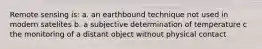 Remote sensing is: a. an earthbound technique not used in modern satelites b. a subjective determination of temperature c the monitoring of a distant object without physical contact