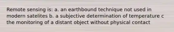 Remote sensing is: a. an earthbound technique not used in modern satelites b. a subjective determination of temperature c the monitoring of a distant object without physical contact