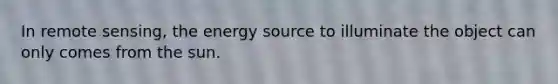 In remote sensing, the energy source to illuminate the object can only comes from the sun.