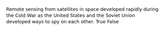 Remote sensing from satellites in space developed rapidly during the Cold War as the United States and the Soviet Union developed ways to spy on each other. True False