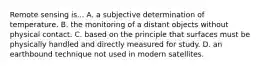 Remote sensing is... A. a subjective determination of temperature. B. the monitoring of a distant objects without physical contact. C. based on the principle that surfaces must be physically handled and directly measured for study. D. an earthbound technique not used in modern satellites.