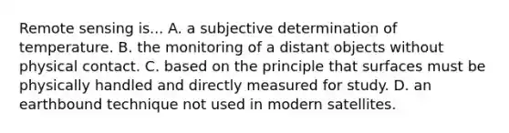 Remote sensing is... A. a subjective determination of temperature. B. the monitoring of a distant objects without physical contact. C. based on the principle that surfaces must be physically handled and directly measured for study. D. an earthbound technique not used in modern satellites.