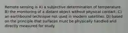 Remote sensing is A) a subjective determination of temperature. B) the monitoring of a distant object without physical contact. C) an earthbound technique not used in modern satellites. D) based on the principle that surfaces must be physically handled and directly measured for study.