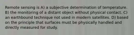 Remote sensing is A) a subjective determination of temperature. B) the monitoring of a distant object without physical contact. C) an earthbound technique not used in modern satellites. D) based on the principle that surfaces must be physically handled and directly measured for study.