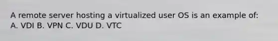 A remote server hosting a virtualized user OS is an example of: A. VDI B. VPN C. VDU D. VTC