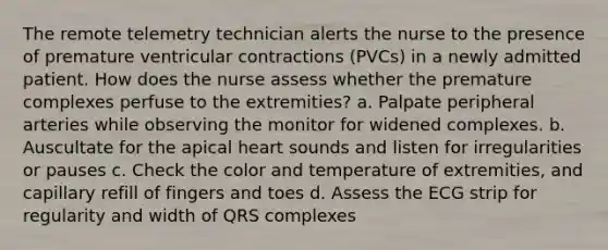 The remote telemetry technician alerts the nurse to the presence of premature ventricular contractions (PVCs) in a newly admitted patient. How does the nurse assess whether the premature complexes perfuse to the extremities? a. Palpate peripheral arteries while observing the monitor for widened complexes. b. Auscultate for the apical heart sounds and listen for irregularities or pauses c. Check the color and temperature of extremities, and capillary refill of fingers and toes d. Assess the ECG strip for regularity and width of QRS complexes