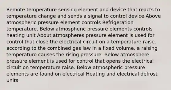 Remote temperature sensing element and device that reacts to temperature change and sends a signal to control device Above atmospheric pressure element controls Refrigeration temperature. Below atmospheric pressure elements controls heating unit About atmospheres pressure element is used for control that close the electrical circuit on a temperature raise. according to the combined gas law in a fixed volume, a raising temperature causes the rising pressure. Below atmosphere pressure element is used for control that opens the electrical circuit on temperature raise. Below atmospheric pressure elements are found on electrical Heating and electrical defrost units.