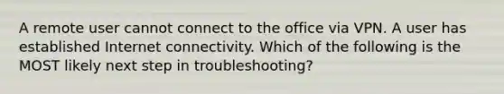 A remote user cannot connect to the office via VPN. A user has established Internet connectivity. Which of the following is the MOST likely next step in troubleshooting?