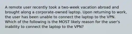 A remote user recently took a two-week vacation abroad and brought along a corporate-owned laptop. Upon returning to work, the user has been unable to connect the laptop to the VPN. Which of the following is the MOST likely reason for the user's inability to connect the laptop to the VPN?