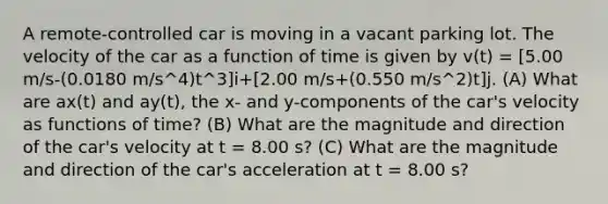 A remote-controlled car is moving in a vacant parking lot. The velocity of the car as a function of time is given by v(t) = [5.00 m/s-(0.0180 m/s^4)t^3]i+[2.00 m/s+(0.550 m/s^2)t]j. (A) What are ax(t) and ay(t), the x- and y-components of the car's velocity as functions of time? (B) What are the magnitude and direction of the car's velocity at t = 8.00 s? (C) What are the magnitude and direction of the car's acceleration at t = 8.00 s?