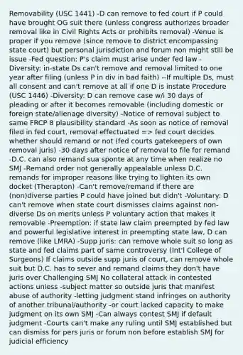 Removability (USC 1441) -D can remove to fed court if P could have brought OG suit there (unless congress authorizes broader removal like in Civil Rights Acts or prohibits removal) -Venue is proper if you remove (since remove to district encompassing state court) but personal jurisdiction and forum non might still be issue -Fed question: P's claim must arise under fed law -Diversity: in-state Ds can't remove and removal limited to one year after filing (unless P in div in bad faith) --If multiple Ds, must all consent and can't remove at all if one D is instate Procedure (USC 1446) -Diversity: D can remove case w/i 30 days of pleading or after it becomes removable (including domestic or foreign state/alienage diversity) -Notice of removal subject to same FRCP 8 plausibility standard -As soon as notice of removal filed in fed court, removal effectuated => fed court decides whether should remand or not (fed courts gatekeepers of own removal juris) -30 days after notice of removal to file for remand -D.C. can also remand sua sponte at any time when realize no SMJ -Remand order not generally appealable unless D.C. remands for improper reasons like trying to lighten its own docket (Therapton) -Can't remove/remand if there are (non)diverse parties P could have joined but didn't -Voluntary: D can't remove when state court dismisses claims against non-diverse Ds on merits unless P voluntary action that makes it removable -Preemption: if state law claim preempted by fed law and powerful legislative interest in preempting state law, D can remove (like LMRA) -Supp juris: can remove whole suit so long as state and fed claims part of same controversy (Int'l College of Surgeons) If claims outside supp juris of court, can remove whole suit but D.C. has to sever and remand claims they don't have juris over Challenging SMJ No collateral attack in contested actions unless -subject matter so outside juris that manifest abuse of authority -letting judgment stand infringes on authority of another tribunal/authority -or court lacked capacity to make judgment on its own SMJ -Can always contest SMJ if default judgment -Courts can't make any ruling until SMJ established but can dismiss for pers juris or forum non before establish SMJ for judicial efficiency