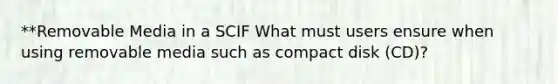 **Removable Media in a SCIF What must users ensure when using removable media such as compact disk (CD)?