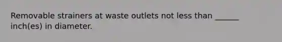 Removable strainers at waste outlets not less than ______ inch(es) in diameter.