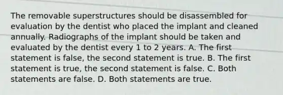 The removable superstructures should be disassembled for evaluation by the dentist who placed the implant and cleaned annually. Radiographs of the implant should be taken and evaluated by the dentist every 1 to 2 years. A. The first statement is false, the second statement is true. B. The first statement is true, the second statement is false. C. Both statements are false. D. Both statements are true.