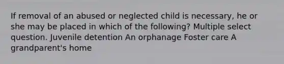 If removal of an abused or neglected child is necessary, he or she may be placed in which of the following? Multiple select question. Juvenile detention An orphanage Foster care A grandparent's home