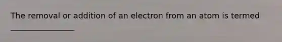 The removal or addition of an electron from an atom is termed ________________