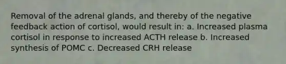 Removal of the adrenal glands, and thereby of the negative feedback action of cortisol, would result in: a. Increased plasma cortisol in response to increased ACTH release b. Increased synthesis of POMC c. Decreased CRH release