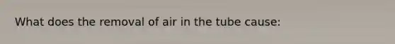 What does the removal of air in the tube cause: