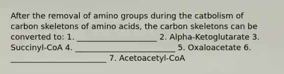 After the removal of amino groups during the catbolism of carbon skeletons of amino acids, the carbon skeletons can be converted to: 1. ____________________ 2. Alpha-Ketoglutarate 3. Succinyl-CoA 4. _________________________ 5. Oxaloacetate 6. ________________________ 7. Acetoacetyl-CoA